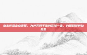 京东彰显企业责任，为外卖骑手缴纳五险一金，构建和谐劳动关系