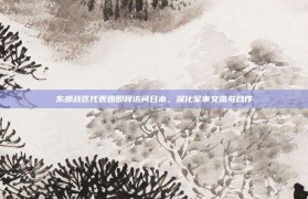 东部战区代表团即将访问日本，深化军事交流与合作