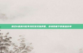 拆迁6套房分配不均引发兄妹矛盾，亲情裂痕下的家庭纷争