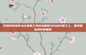 巴西政府宣布从比亚迪工地成功解救160名中国工人，展现国际合作新篇章