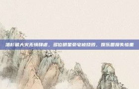 洛杉矶大火无情肆虐，多位明星豪宅被烧毁，娱乐圈损失惨重