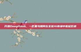 开源DeepSeek，一匹黑马如何在全球AI市场中掀起巨浪