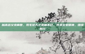 林高远父亲离世，羽毛球天才悲痛不已，传承父爱精神，继续前行