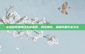 赵露思疑患神经系统疾病，网友担忧，健康问题引发关注