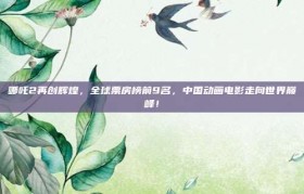 哪吒2再创辉煌，全球票房榜前9名，中国动画电影走向世界巅峰！