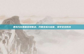 青岛与吐鲁番多地联动，开展全城大检查，筑牢安全防线