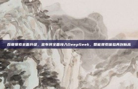 百度搜索全面升级，宣布将全面接入DeepSeek，智能搜索体验再创新高