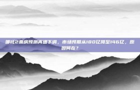 哪吒2票房预测再遭下调，市场预期从180亿降至146亿，原因何在？