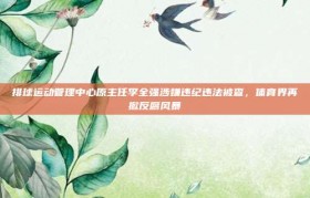 排球运动管理中心原主任李全强涉嫌违纪违法被查，体育界再掀反腐风暴