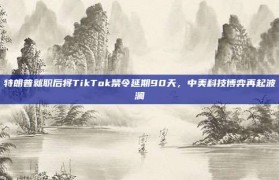 特朗普就职后将TikTok禁令延期90天，中美科技博弈再起波澜