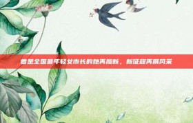 曾是全国最年轻女市长的她再履新，新征程再展风采