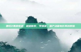 哪吒2票房奇迹，超越你好，李焕英，国产动画电影再创辉煌