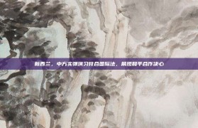 新西兰，中方实弹演习符合国际法，展现和平合作决心