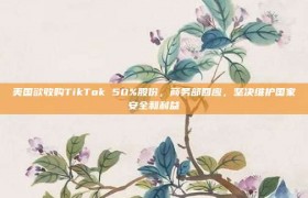 美国欲收购TikTok 50%股份，商务部回应，坚决维护国家安全和利益