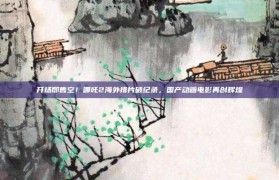 开场即售空！哪吒2海外排片破纪录，国产动画电影再创辉煌