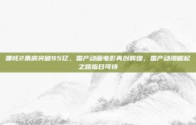 哪吒2票房突破95亿，国产动画电影再创辉煌，国产动漫崛起之路指日可待