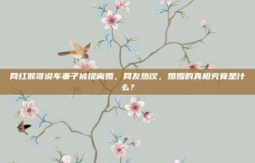 网红猴哥说车妻子被提离婚，网友热议，婚姻的真相究竟是什么？