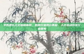 学而思长公主橙橙离职，教育行业风云再起，人才流动引发行业思考