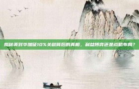 揭秘美对华加征10%关税背后的真相，利益博弈还是战略布局？