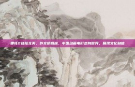 哪吒2登陆北美，外交部回应，中国动画电影走向世界，展现文化自信