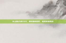 AL战队力克TES，勇夺德杯冠军，电竞传奇再续！