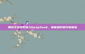 腾讯文档宣布接入DeepSeek，赋能知识协作新体验