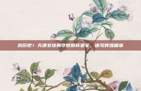 创历史！天津女排勇夺世俱杯亚军，谱写辉煌篇章