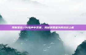 预制菜在一片骂声中卖爆，揭秘消费者为何纷纷上瘾