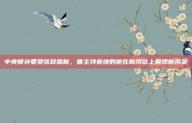 中央候补委员张政履新，曾主持春晚的他在新岗位上展现新风采