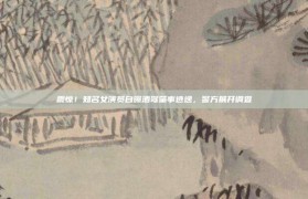 震惊！知名女演员自曝酒驾肇事逃逸，警方展开调查