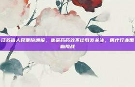 江苏省人民医院通报，集采药药效不佳引发关注，医疗行业面临挑战