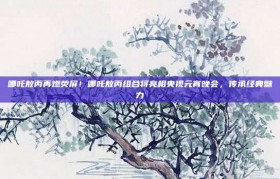 哪吒敖丙再燃荧屏！哪吒敖丙组合将亮相央视元宵晚会，传承经典魅力