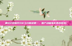 哪吒2豆瓣开分8.5分断层第一，国产动画电影再创佳绩！