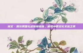 埃文·凯尔携国礼瓷惊艳春晚，展现中西文化交流之美