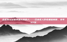 吉尼斯认证世界最长寿的人——日本老人野老重信离世，享年117岁