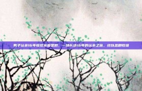 男子认亲16年惊觉亲爹是假，一场长达16年的认亲之旅，终以悲剧收场