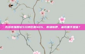 光线传媒股价5分钟巨震40%，市场惊呼，幕后黑手是谁？