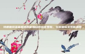 特朗普问英首相是否能独自对抗俄罗斯，引发国际关系新猜想