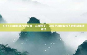 TikTok难民涌入小红书，在加班了，社交平台新趋势下的职场生活变迁