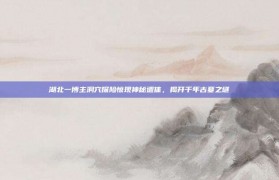 湖北一博主洞穴探险惊现神秘遗体，揭开千年古墓之谜