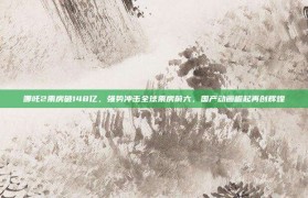 哪吒2票房破148亿，强势冲击全球票房前六，国产动画崛起再创辉煌