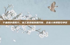 千里调岗遇阻力，员工拒绝报到遭开除，企业人事调整引争议