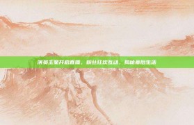 演员王星开启直播，粉丝狂欢互动，揭秘幕后生活