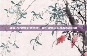 哪吒2北美电影票热销，国产动画电影再掀观影狂潮