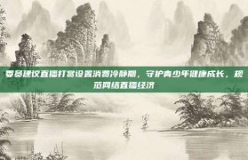 委员建议直播打赏设置消费冷静期，守护青少年健康成长，规范网络直播经济