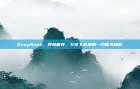 DeepSeek，跨越国界，全球下载量第一的探索神器