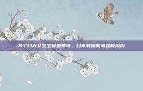 8个月大女宝宝爱看帅哥，目不转睛成萌娃新风尚