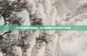 广州队深陷巨债困境，恒大集团数十亿债务压力待解