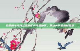 特朗普与乌克兰达成矿产问题协议，双边关系迎来新篇章