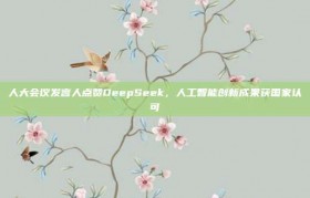 人大会议发言人点赞DeepSeek，人工智能创新成果获国家认可